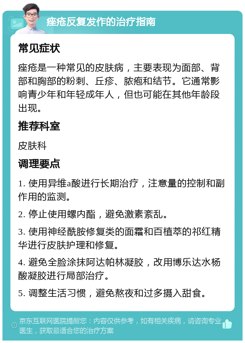 痤疮反复发作的治疗指南 常见症状 痤疮是一种常见的皮肤病，主要表现为面部、背部和胸部的粉刺、丘疹、脓疱和结节。它通常影响青少年和年轻成年人，但也可能在其他年龄段出现。 推荐科室 皮肤科 调理要点 1. 使用异维a酸进行长期治疗，注意量的控制和副作用的监测。 2. 停止使用螺内酯，避免激素紊乱。 3. 使用神经酰胺修复类的面霜和百植萃的祁红精华进行皮肤护理和修复。 4. 避免全脸涂抹阿达帕林凝胶，改用博乐达水杨酸凝胶进行局部治疗。 5. 调整生活习惯，避免熬夜和过多摄入甜食。