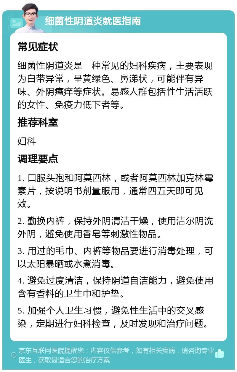 细菌性阴道炎就医指南 常见症状 细菌性阴道炎是一种常见的妇科疾病，主要表现为白带异常，呈黄绿色、鼻涕状，可能伴有异味、外阴瘙痒等症状。易感人群包括性生活活跃的女性、免疫力低下者等。 推荐科室 妇科 调理要点 1. 口服头孢和阿莫西林，或者阿莫西林加克林霉素片，按说明书剂量服用，通常四五天即可见效。 2. 勤换内裤，保持外阴清洁干燥，使用洁尔阴洗外阴，避免使用香皂等刺激性物品。 3. 用过的毛巾、内裤等物品要进行消毒处理，可以太阳暴晒或水煮消毒。 4. 避免过度清洁，保持阴道自洁能力，避免使用含有香料的卫生巾和护垫。 5. 加强个人卫生习惯，避免性生活中的交叉感染，定期进行妇科检查，及时发现和治疗问题。