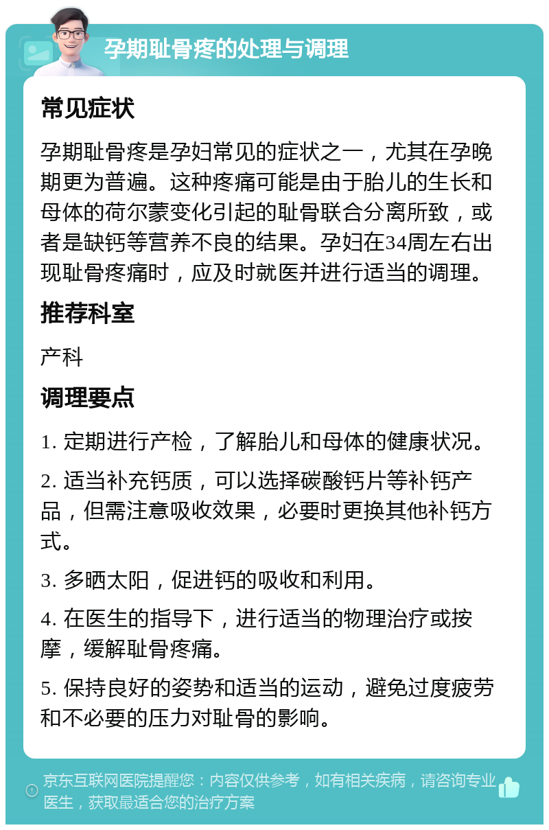 孕期耻骨疼的处理与调理 常见症状 孕期耻骨疼是孕妇常见的症状之一，尤其在孕晚期更为普遍。这种疼痛可能是由于胎儿的生长和母体的荷尔蒙变化引起的耻骨联合分离所致，或者是缺钙等营养不良的结果。孕妇在34周左右出现耻骨疼痛时，应及时就医并进行适当的调理。 推荐科室 产科 调理要点 1. 定期进行产检，了解胎儿和母体的健康状况。 2. 适当补充钙质，可以选择碳酸钙片等补钙产品，但需注意吸收效果，必要时更换其他补钙方式。 3. 多晒太阳，促进钙的吸收和利用。 4. 在医生的指导下，进行适当的物理治疗或按摩，缓解耻骨疼痛。 5. 保持良好的姿势和适当的运动，避免过度疲劳和不必要的压力对耻骨的影响。