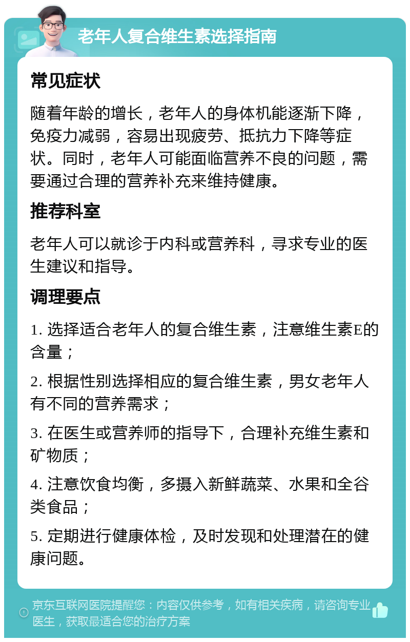 老年人复合维生素选择指南 常见症状 随着年龄的增长，老年人的身体机能逐渐下降，免疫力减弱，容易出现疲劳、抵抗力下降等症状。同时，老年人可能面临营养不良的问题，需要通过合理的营养补充来维持健康。 推荐科室 老年人可以就诊于内科或营养科，寻求专业的医生建议和指导。 调理要点 1. 选择适合老年人的复合维生素，注意维生素E的含量； 2. 根据性别选择相应的复合维生素，男女老年人有不同的营养需求； 3. 在医生或营养师的指导下，合理补充维生素和矿物质； 4. 注意饮食均衡，多摄入新鲜蔬菜、水果和全谷类食品； 5. 定期进行健康体检，及时发现和处理潜在的健康问题。