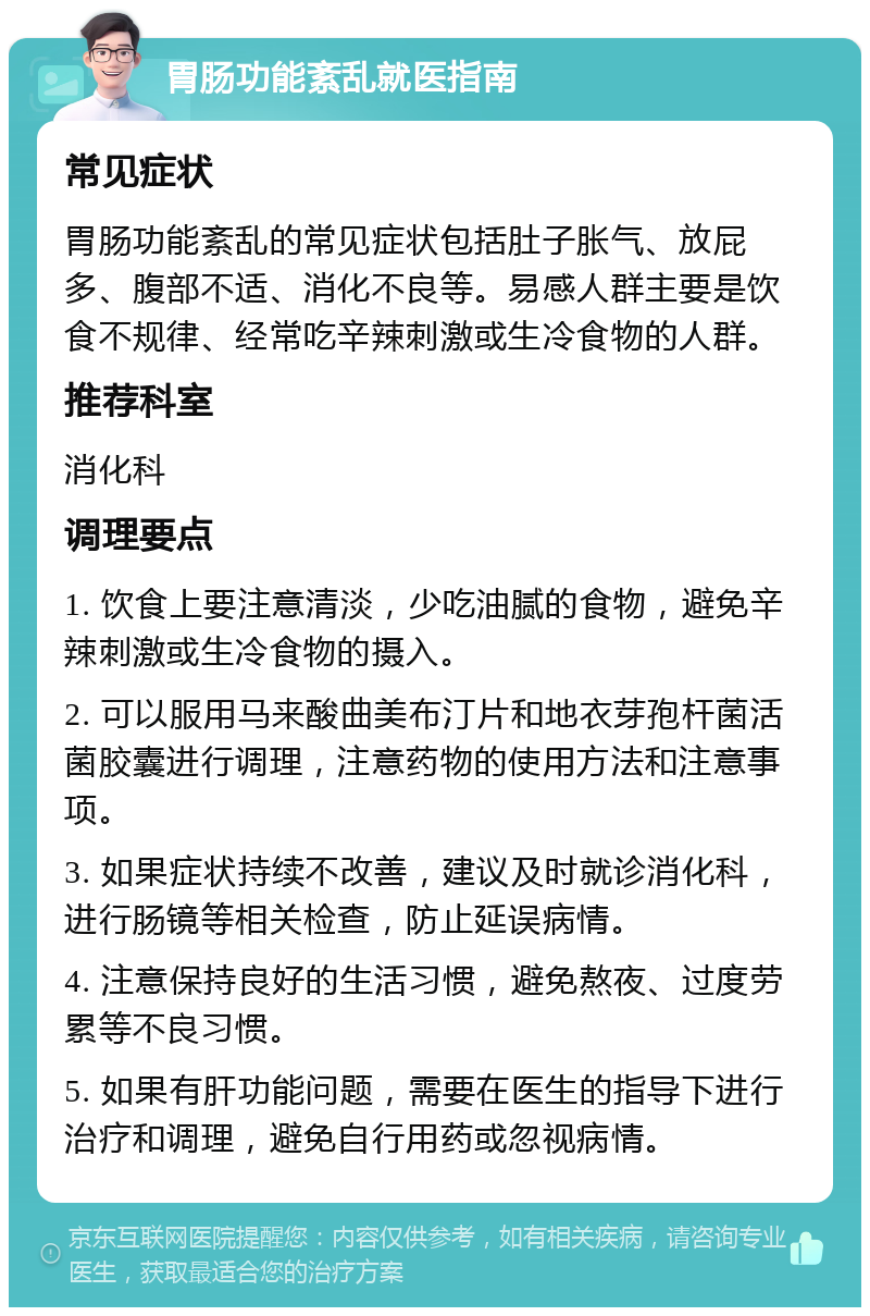 胃肠功能紊乱就医指南 常见症状 胃肠功能紊乱的常见症状包括肚子胀气、放屁多、腹部不适、消化不良等。易感人群主要是饮食不规律、经常吃辛辣刺激或生冷食物的人群。 推荐科室 消化科 调理要点 1. 饮食上要注意清淡，少吃油腻的食物，避免辛辣刺激或生冷食物的摄入。 2. 可以服用马来酸曲美布汀片和地衣芽孢杆菌活菌胶囊进行调理，注意药物的使用方法和注意事项。 3. 如果症状持续不改善，建议及时就诊消化科，进行肠镜等相关检查，防止延误病情。 4. 注意保持良好的生活习惯，避免熬夜、过度劳累等不良习惯。 5. 如果有肝功能问题，需要在医生的指导下进行治疗和调理，避免自行用药或忽视病情。