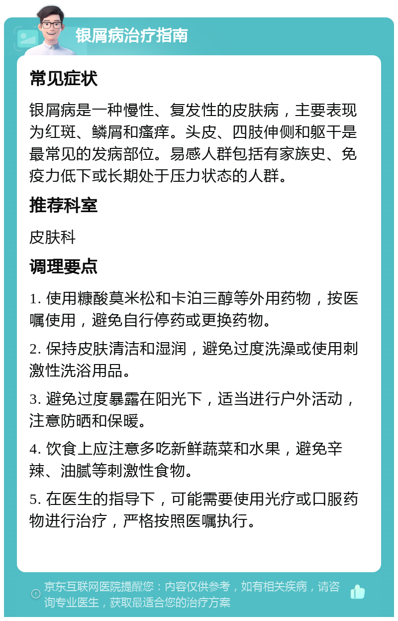 银屑病治疗指南 常见症状 银屑病是一种慢性、复发性的皮肤病，主要表现为红斑、鳞屑和瘙痒。头皮、四肢伸侧和躯干是最常见的发病部位。易感人群包括有家族史、免疫力低下或长期处于压力状态的人群。 推荐科室 皮肤科 调理要点 1. 使用糠酸莫米松和卡泊三醇等外用药物，按医嘱使用，避免自行停药或更换药物。 2. 保持皮肤清洁和湿润，避免过度洗澡或使用刺激性洗浴用品。 3. 避免过度暴露在阳光下，适当进行户外活动，注意防晒和保暖。 4. 饮食上应注意多吃新鲜蔬菜和水果，避免辛辣、油腻等刺激性食物。 5. 在医生的指导下，可能需要使用光疗或口服药物进行治疗，严格按照医嘱执行。