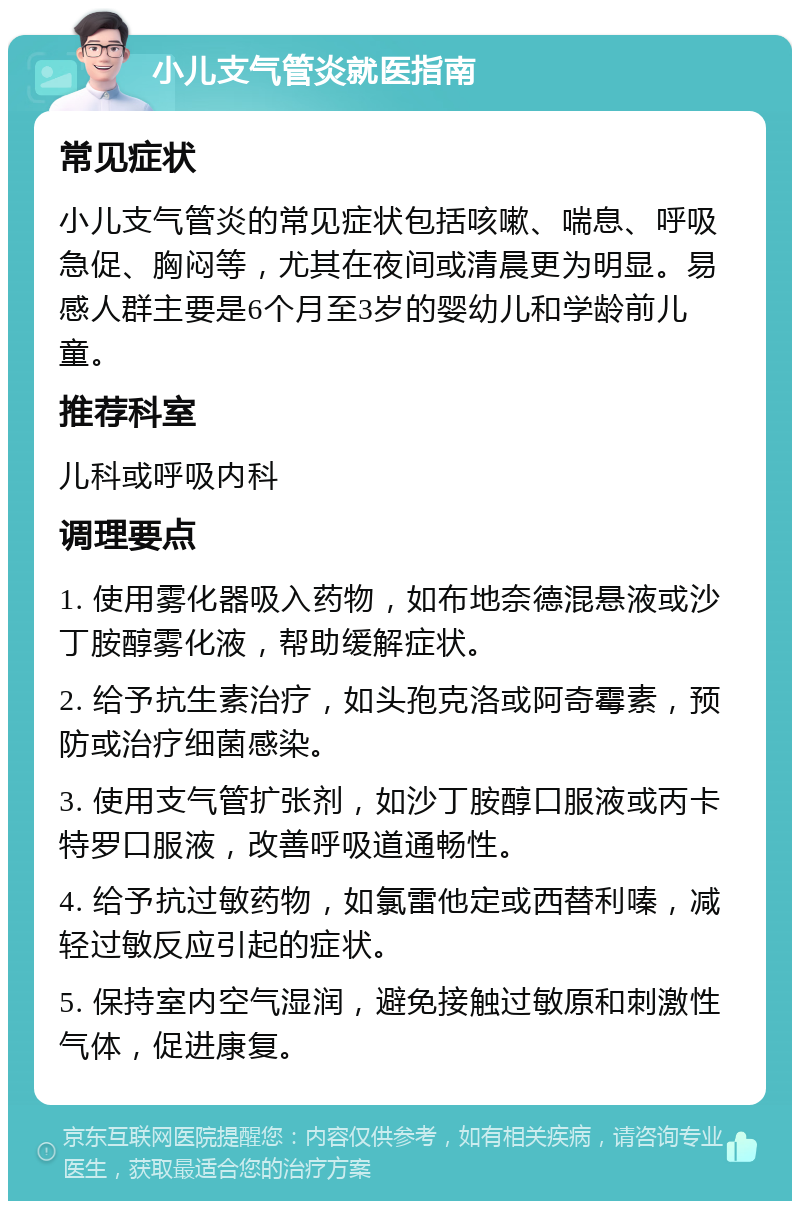 小儿支气管炎就医指南 常见症状 小儿支气管炎的常见症状包括咳嗽、喘息、呼吸急促、胸闷等，尤其在夜间或清晨更为明显。易感人群主要是6个月至3岁的婴幼儿和学龄前儿童。 推荐科室 儿科或呼吸内科 调理要点 1. 使用雾化器吸入药物，如布地奈德混悬液或沙丁胺醇雾化液，帮助缓解症状。 2. 给予抗生素治疗，如头孢克洛或阿奇霉素，预防或治疗细菌感染。 3. 使用支气管扩张剂，如沙丁胺醇口服液或丙卡特罗口服液，改善呼吸道通畅性。 4. 给予抗过敏药物，如氯雷他定或西替利嗪，减轻过敏反应引起的症状。 5. 保持室内空气湿润，避免接触过敏原和刺激性气体，促进康复。