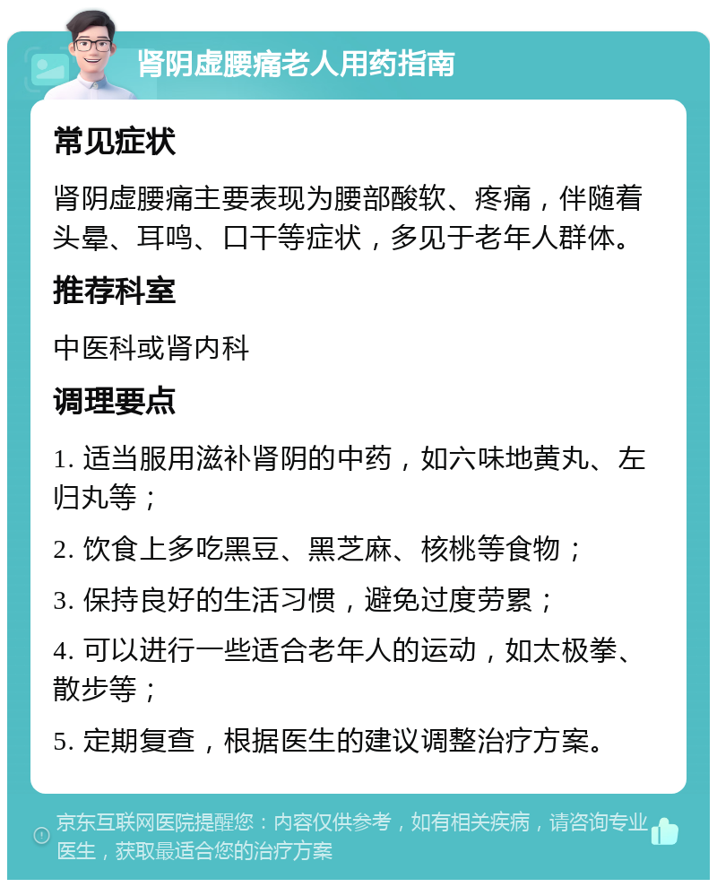 肾阴虚腰痛老人用药指南 常见症状 肾阴虚腰痛主要表现为腰部酸软、疼痛，伴随着头晕、耳鸣、口干等症状，多见于老年人群体。 推荐科室 中医科或肾内科 调理要点 1. 适当服用滋补肾阴的中药，如六味地黄丸、左归丸等； 2. 饮食上多吃黑豆、黑芝麻、核桃等食物； 3. 保持良好的生活习惯，避免过度劳累； 4. 可以进行一些适合老年人的运动，如太极拳、散步等； 5. 定期复查，根据医生的建议调整治疗方案。