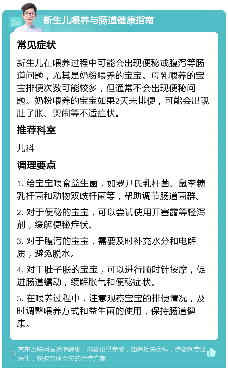 新生儿喂养与肠道健康指南 常见症状 新生儿在喂养过程中可能会出现便秘或腹泻等肠道问题，尤其是奶粉喂养的宝宝。母乳喂养的宝宝排便次数可能较多，但通常不会出现便秘问题。奶粉喂养的宝宝如果2天未排便，可能会出现肚子胀、哭闹等不适症状。 推荐科室 儿科 调理要点 1. 给宝宝喂食益生菌，如罗尹氏乳杆菌、鼠李糖乳杆菌和动物双歧杆菌等，帮助调节肠道菌群。 2. 对于便秘的宝宝，可以尝试使用开塞露等轻泻剂，缓解便秘症状。 3. 对于腹泻的宝宝，需要及时补充水分和电解质，避免脱水。 4. 对于肚子胀的宝宝，可以进行顺时针按摩，促进肠道蠕动，缓解胀气和便秘症状。 5. 在喂养过程中，注意观察宝宝的排便情况，及时调整喂养方式和益生菌的使用，保持肠道健康。