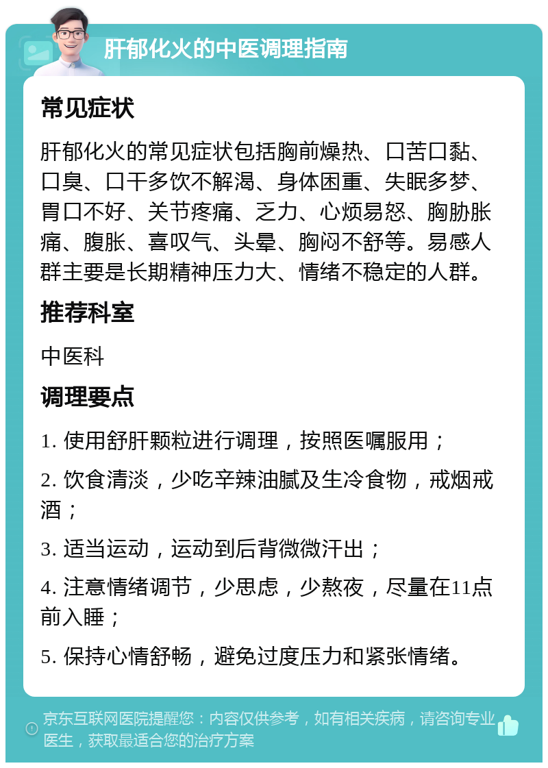 肝郁化火的中医调理指南 常见症状 肝郁化火的常见症状包括胸前燥热、口苦口黏、口臭、口干多饮不解渴、身体困重、失眠多梦、胃口不好、关节疼痛、乏力、心烦易怒、胸胁胀痛、腹胀、喜叹气、头晕、胸闷不舒等。易感人群主要是长期精神压力大、情绪不稳定的人群。 推荐科室 中医科 调理要点 1. 使用舒肝颗粒进行调理，按照医嘱服用； 2. 饮食清淡，少吃辛辣油腻及生冷食物，戒烟戒酒； 3. 适当运动，运动到后背微微汗出； 4. 注意情绪调节，少思虑，少熬夜，尽量在11点前入睡； 5. 保持心情舒畅，避免过度压力和紧张情绪。