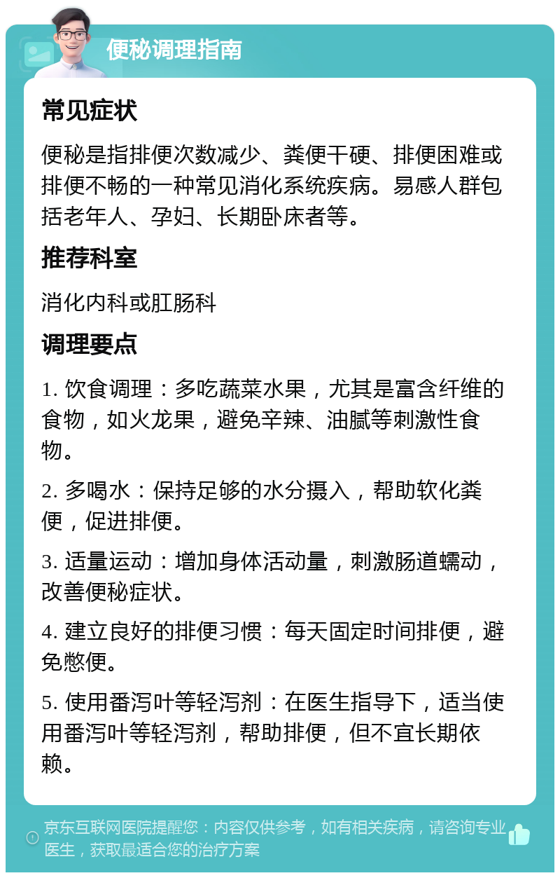 便秘调理指南 常见症状 便秘是指排便次数减少、粪便干硬、排便困难或排便不畅的一种常见消化系统疾病。易感人群包括老年人、孕妇、长期卧床者等。 推荐科室 消化内科或肛肠科 调理要点 1. 饮食调理：多吃蔬菜水果，尤其是富含纤维的食物，如火龙果，避免辛辣、油腻等刺激性食物。 2. 多喝水：保持足够的水分摄入，帮助软化粪便，促进排便。 3. 适量运动：增加身体活动量，刺激肠道蠕动，改善便秘症状。 4. 建立良好的排便习惯：每天固定时间排便，避免憋便。 5. 使用番泻叶等轻泻剂：在医生指导下，适当使用番泻叶等轻泻剂，帮助排便，但不宜长期依赖。