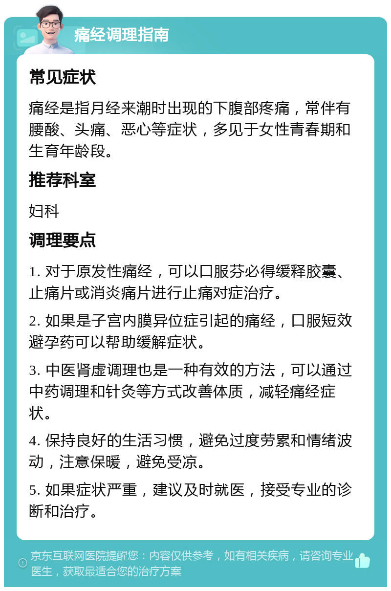 痛经调理指南 常见症状 痛经是指月经来潮时出现的下腹部疼痛，常伴有腰酸、头痛、恶心等症状，多见于女性青春期和生育年龄段。 推荐科室 妇科 调理要点 1. 对于原发性痛经，可以口服芬必得缓释胶囊、止痛片或消炎痛片进行止痛对症治疗。 2. 如果是子宫内膜异位症引起的痛经，口服短效避孕药可以帮助缓解症状。 3. 中医肾虚调理也是一种有效的方法，可以通过中药调理和针灸等方式改善体质，减轻痛经症状。 4. 保持良好的生活习惯，避免过度劳累和情绪波动，注意保暖，避免受凉。 5. 如果症状严重，建议及时就医，接受专业的诊断和治疗。