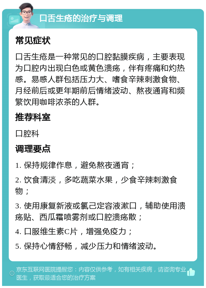 口舌生疮的治疗与调理 常见症状 口舌生疮是一种常见的口腔黏膜疾病，主要表现为口腔内出现白色或黄色溃疡，伴有疼痛和灼热感。易感人群包括压力大、嗜食辛辣刺激食物、月经前后或更年期前后情绪波动、熬夜通宵和频繁饮用咖啡浓茶的人群。 推荐科室 口腔科 调理要点 1. 保持规律作息，避免熬夜通宵； 2. 饮食清淡，多吃蔬菜水果，少食辛辣刺激食物； 3. 使用康复新液或氯己定容液漱口，辅助使用溃疡贴、西瓜霜喷雾剂或口腔溃疡散； 4. 口服维生素C片，增强免疫力； 5. 保持心情舒畅，减少压力和情绪波动。