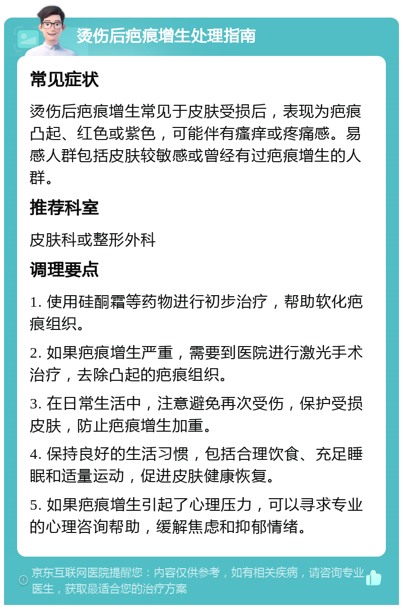 烫伤后疤痕增生处理指南 常见症状 烫伤后疤痕增生常见于皮肤受损后，表现为疤痕凸起、红色或紫色，可能伴有瘙痒或疼痛感。易感人群包括皮肤较敏感或曾经有过疤痕增生的人群。 推荐科室 皮肤科或整形外科 调理要点 1. 使用硅酮霜等药物进行初步治疗，帮助软化疤痕组织。 2. 如果疤痕增生严重，需要到医院进行激光手术治疗，去除凸起的疤痕组织。 3. 在日常生活中，注意避免再次受伤，保护受损皮肤，防止疤痕增生加重。 4. 保持良好的生活习惯，包括合理饮食、充足睡眠和适量运动，促进皮肤健康恢复。 5. 如果疤痕增生引起了心理压力，可以寻求专业的心理咨询帮助，缓解焦虑和抑郁情绪。