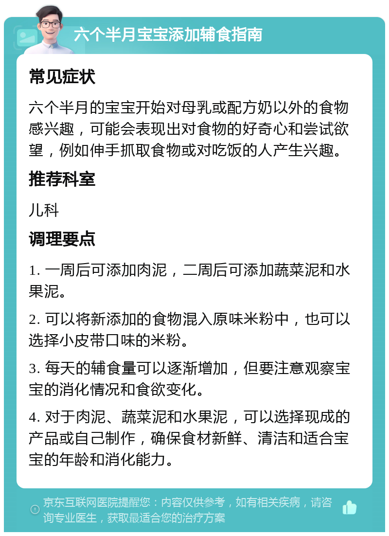 六个半月宝宝添加辅食指南 常见症状 六个半月的宝宝开始对母乳或配方奶以外的食物感兴趣，可能会表现出对食物的好奇心和尝试欲望，例如伸手抓取食物或对吃饭的人产生兴趣。 推荐科室 儿科 调理要点 1. 一周后可添加肉泥，二周后可添加蔬菜泥和水果泥。 2. 可以将新添加的食物混入原味米粉中，也可以选择小皮带口味的米粉。 3. 每天的辅食量可以逐渐增加，但要注意观察宝宝的消化情况和食欲变化。 4. 对于肉泥、蔬菜泥和水果泥，可以选择现成的产品或自己制作，确保食材新鲜、清洁和适合宝宝的年龄和消化能力。