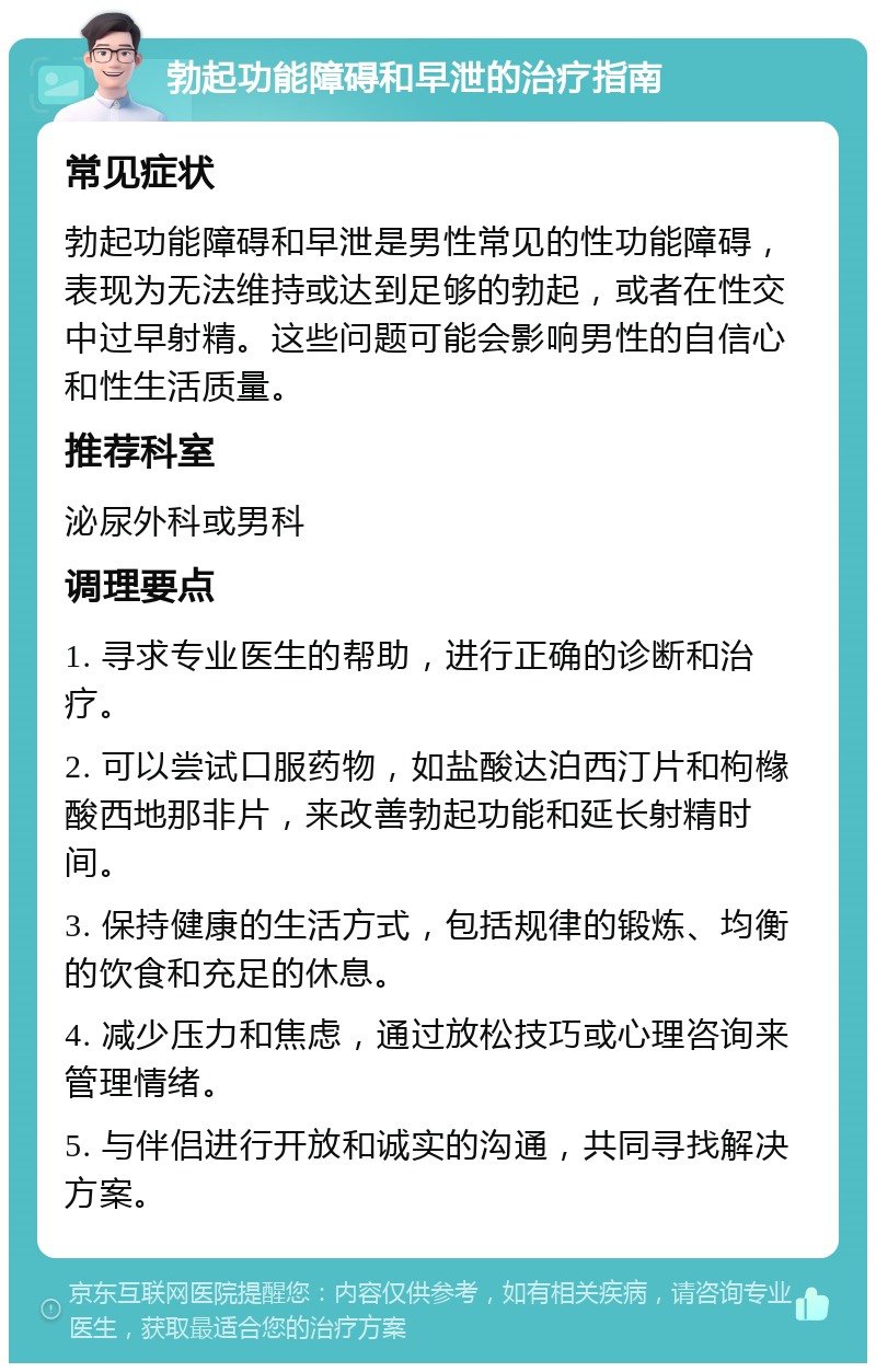 勃起功能障碍和早泄的治疗指南 常见症状 勃起功能障碍和早泄是男性常见的性功能障碍，表现为无法维持或达到足够的勃起，或者在性交中过早射精。这些问题可能会影响男性的自信心和性生活质量。 推荐科室 泌尿外科或男科 调理要点 1. 寻求专业医生的帮助，进行正确的诊断和治疗。 2. 可以尝试口服药物，如盐酸达泊西汀片和枸橼酸西地那非片，来改善勃起功能和延长射精时间。 3. 保持健康的生活方式，包括规律的锻炼、均衡的饮食和充足的休息。 4. 减少压力和焦虑，通过放松技巧或心理咨询来管理情绪。 5. 与伴侣进行开放和诚实的沟通，共同寻找解决方案。