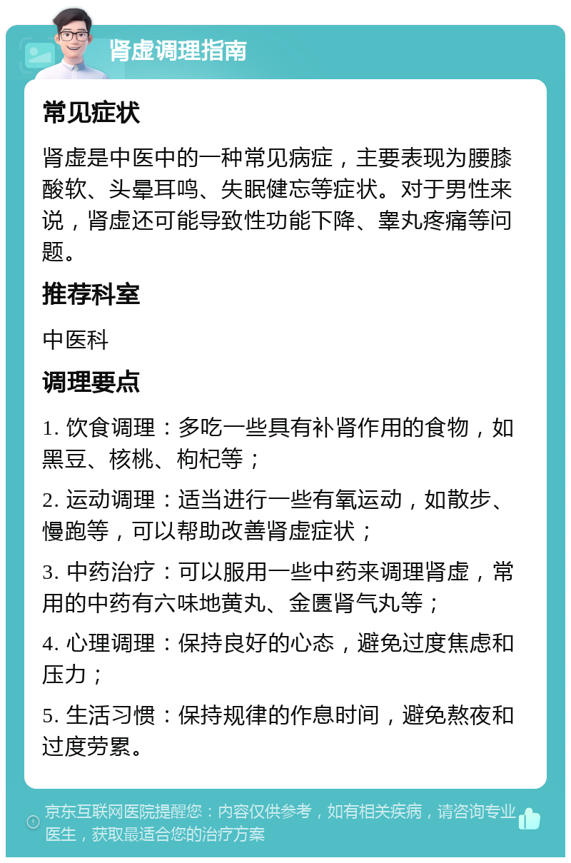 肾虚调理指南 常见症状 肾虚是中医中的一种常见病症，主要表现为腰膝酸软、头晕耳鸣、失眠健忘等症状。对于男性来说，肾虚还可能导致性功能下降、睾丸疼痛等问题。 推荐科室 中医科 调理要点 1. 饮食调理：多吃一些具有补肾作用的食物，如黑豆、核桃、枸杞等； 2. 运动调理：适当进行一些有氧运动，如散步、慢跑等，可以帮助改善肾虚症状； 3. 中药治疗：可以服用一些中药来调理肾虚，常用的中药有六味地黄丸、金匮肾气丸等； 4. 心理调理：保持良好的心态，避免过度焦虑和压力； 5. 生活习惯：保持规律的作息时间，避免熬夜和过度劳累。