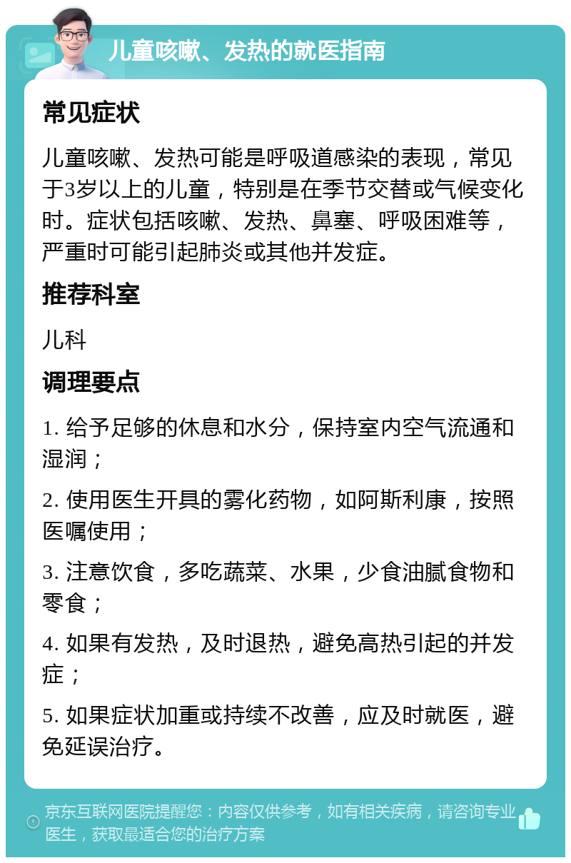 儿童咳嗽、发热的就医指南 常见症状 儿童咳嗽、发热可能是呼吸道感染的表现，常见于3岁以上的儿童，特别是在季节交替或气候变化时。症状包括咳嗽、发热、鼻塞、呼吸困难等，严重时可能引起肺炎或其他并发症。 推荐科室 儿科 调理要点 1. 给予足够的休息和水分，保持室内空气流通和湿润； 2. 使用医生开具的雾化药物，如阿斯利康，按照医嘱使用； 3. 注意饮食，多吃蔬菜、水果，少食油腻食物和零食； 4. 如果有发热，及时退热，避免高热引起的并发症； 5. 如果症状加重或持续不改善，应及时就医，避免延误治疗。