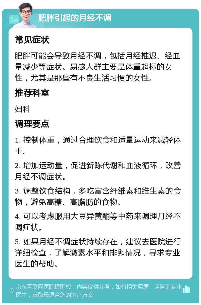 肥胖引起的月经不调 常见症状 肥胖可能会导致月经不调，包括月经推迟、经血量减少等症状。易感人群主要是体重超标的女性，尤其是那些有不良生活习惯的女性。 推荐科室 妇科 调理要点 1. 控制体重，通过合理饮食和适量运动来减轻体重。 2. 增加运动量，促进新陈代谢和血液循环，改善月经不调症状。 3. 调整饮食结构，多吃富含纤维素和维生素的食物，避免高糖、高脂肪的食物。 4. 可以考虑服用大豆异黄酮等中药来调理月经不调症状。 5. 如果月经不调症状持续存在，建议去医院进行详细检查，了解激素水平和排卵情况，寻求专业医生的帮助。