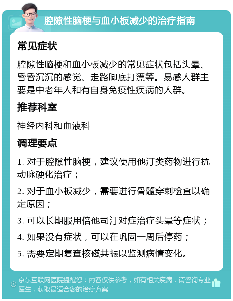 腔隙性脑梗与血小板减少的治疗指南 常见症状 腔隙性脑梗和血小板减少的常见症状包括头晕、昏昏沉沉的感觉、走路脚底打漂等。易感人群主要是中老年人和有自身免疫性疾病的人群。 推荐科室 神经内科和血液科 调理要点 1. 对于腔隙性脑梗，建议使用他汀类药物进行抗动脉硬化治疗； 2. 对于血小板减少，需要进行骨髓穿刺检查以确定原因； 3. 可以长期服用倍他司汀对症治疗头晕等症状； 4. 如果没有症状，可以在巩固一周后停药； 5. 需要定期复查核磁共振以监测病情变化。