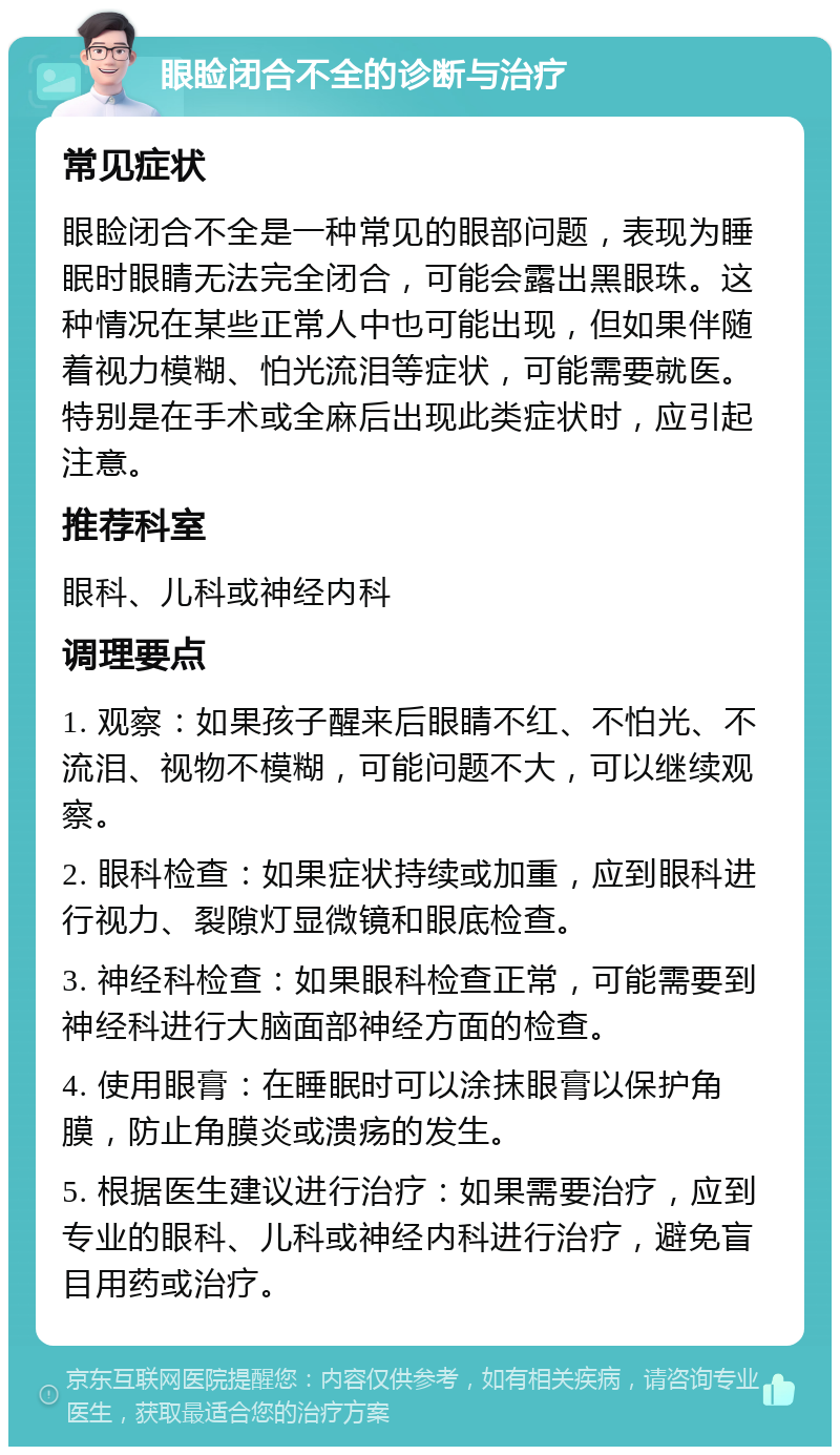 眼睑闭合不全的诊断与治疗 常见症状 眼睑闭合不全是一种常见的眼部问题，表现为睡眠时眼睛无法完全闭合，可能会露出黑眼珠。这种情况在某些正常人中也可能出现，但如果伴随着视力模糊、怕光流泪等症状，可能需要就医。特别是在手术或全麻后出现此类症状时，应引起注意。 推荐科室 眼科、儿科或神经内科 调理要点 1. 观察：如果孩子醒来后眼睛不红、不怕光、不流泪、视物不模糊，可能问题不大，可以继续观察。 2. 眼科检查：如果症状持续或加重，应到眼科进行视力、裂隙灯显微镜和眼底检查。 3. 神经科检查：如果眼科检查正常，可能需要到神经科进行大脑面部神经方面的检查。 4. 使用眼膏：在睡眠时可以涂抹眼膏以保护角膜，防止角膜炎或溃疡的发生。 5. 根据医生建议进行治疗：如果需要治疗，应到专业的眼科、儿科或神经内科进行治疗，避免盲目用药或治疗。