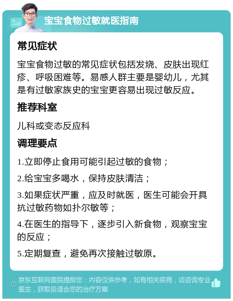 宝宝食物过敏就医指南 常见症状 宝宝食物过敏的常见症状包括发烧、皮肤出现红疹、呼吸困难等。易感人群主要是婴幼儿，尤其是有过敏家族史的宝宝更容易出现过敏反应。 推荐科室 儿科或变态反应科 调理要点 1.立即停止食用可能引起过敏的食物； 2.给宝宝多喝水，保持皮肤清洁； 3.如果症状严重，应及时就医，医生可能会开具抗过敏药物如扑尔敏等； 4.在医生的指导下，逐步引入新食物，观察宝宝的反应； 5.定期复查，避免再次接触过敏原。