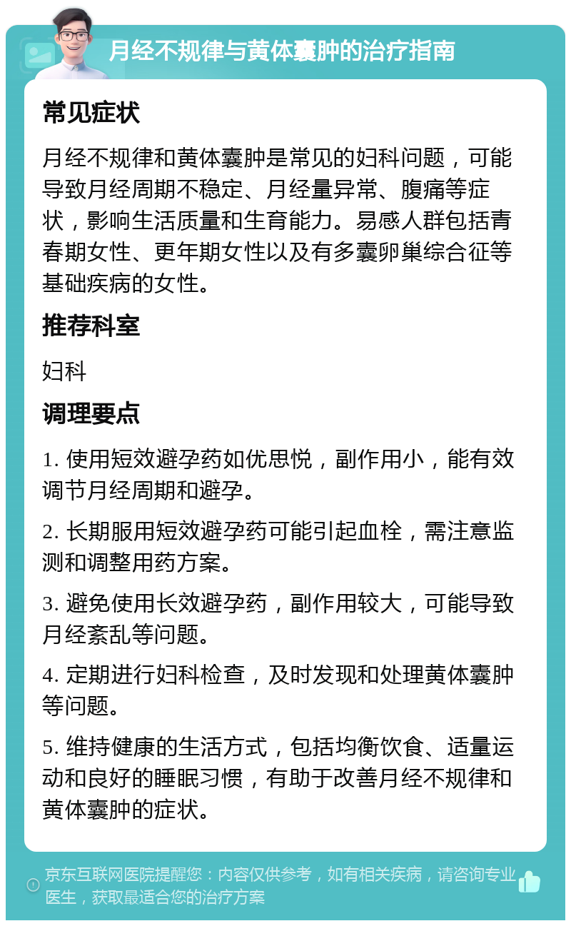 月经不规律与黄体囊肿的治疗指南 常见症状 月经不规律和黄体囊肿是常见的妇科问题，可能导致月经周期不稳定、月经量异常、腹痛等症状，影响生活质量和生育能力。易感人群包括青春期女性、更年期女性以及有多囊卵巢综合征等基础疾病的女性。 推荐科室 妇科 调理要点 1. 使用短效避孕药如优思悦，副作用小，能有效调节月经周期和避孕。 2. 长期服用短效避孕药可能引起血栓，需注意监测和调整用药方案。 3. 避免使用长效避孕药，副作用较大，可能导致月经紊乱等问题。 4. 定期进行妇科检查，及时发现和处理黄体囊肿等问题。 5. 维持健康的生活方式，包括均衡饮食、适量运动和良好的睡眠习惯，有助于改善月经不规律和黄体囊肿的症状。