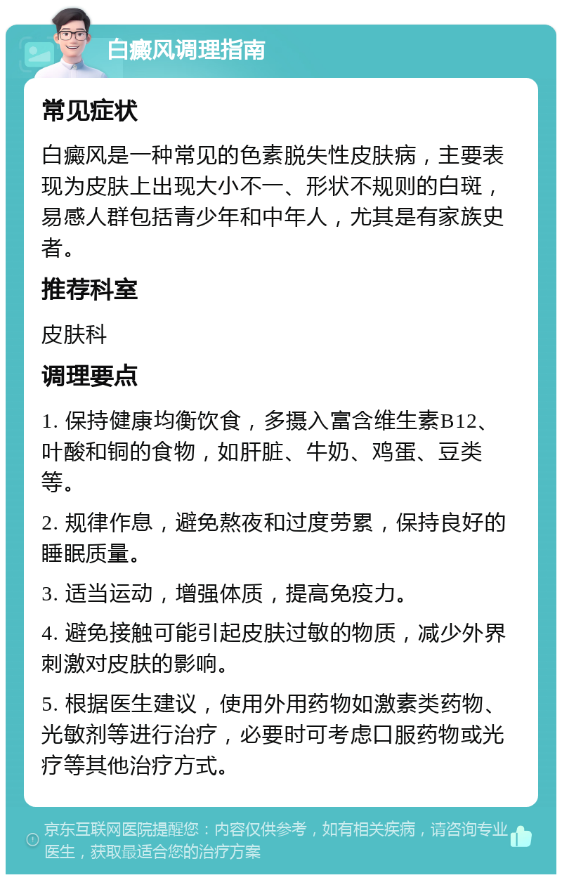 白癜风调理指南 常见症状 白癜风是一种常见的色素脱失性皮肤病，主要表现为皮肤上出现大小不一、形状不规则的白斑，易感人群包括青少年和中年人，尤其是有家族史者。 推荐科室 皮肤科 调理要点 1. 保持健康均衡饮食，多摄入富含维生素B12、叶酸和铜的食物，如肝脏、牛奶、鸡蛋、豆类等。 2. 规律作息，避免熬夜和过度劳累，保持良好的睡眠质量。 3. 适当运动，增强体质，提高免疫力。 4. 避免接触可能引起皮肤过敏的物质，减少外界刺激对皮肤的影响。 5. 根据医生建议，使用外用药物如激素类药物、光敏剂等进行治疗，必要时可考虑口服药物或光疗等其他治疗方式。