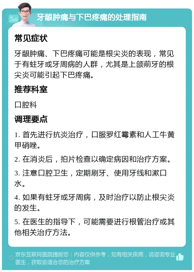 牙龈肿痛与下巴疼痛的处理指南 常见症状 牙龈肿痛、下巴疼痛可能是根尖炎的表现，常见于有蛀牙或牙周病的人群，尤其是上颌前牙的根尖炎可能引起下巴疼痛。 推荐科室 口腔科 调理要点 1. 首先进行抗炎治疗，口服罗红霉素和人工牛黄甲硝唑。 2. 在消炎后，拍片检查以确定病因和治疗方案。 3. 注意口腔卫生，定期刷牙、使用牙线和漱口水。 4. 如果有蛀牙或牙周病，及时治疗以防止根尖炎的发生。 5. 在医生的指导下，可能需要进行根管治疗或其他相关治疗方法。