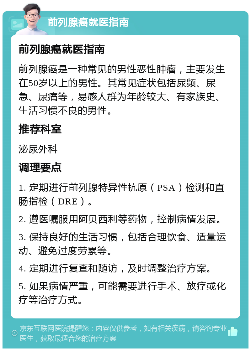 前列腺癌就医指南 前列腺癌就医指南 前列腺癌是一种常见的男性恶性肿瘤，主要发生在50岁以上的男性。其常见症状包括尿频、尿急、尿痛等，易感人群为年龄较大、有家族史、生活习惯不良的男性。 推荐科室 泌尿外科 调理要点 1. 定期进行前列腺特异性抗原（PSA）检测和直肠指检（DRE）。 2. 遵医嘱服用阿贝西利等药物，控制病情发展。 3. 保持良好的生活习惯，包括合理饮食、适量运动、避免过度劳累等。 4. 定期进行复查和随访，及时调整治疗方案。 5. 如果病情严重，可能需要进行手术、放疗或化疗等治疗方式。