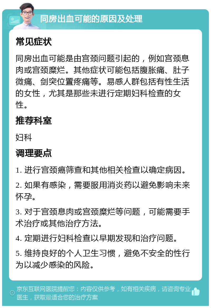 同房出血可能的原因及处理 常见症状 同房出血可能是由宫颈问题引起的，例如宫颈息肉或宫颈糜烂。其他症状可能包括腹胀痛、肚子微痛、剑突位置疼痛等。易感人群包括有性生活的女性，尤其是那些未进行定期妇科检查的女性。 推荐科室 妇科 调理要点 1. 进行宫颈癌筛查和其他相关检查以确定病因。 2. 如果有感染，需要服用消炎药以避免影响未来怀孕。 3. 对于宫颈息肉或宫颈糜烂等问题，可能需要手术治疗或其他治疗方法。 4. 定期进行妇科检查以早期发现和治疗问题。 5. 维持良好的个人卫生习惯，避免不安全的性行为以减少感染的风险。