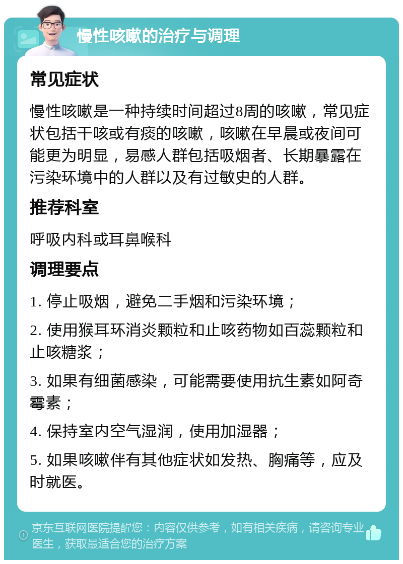 慢性咳嗽的治疗与调理 常见症状 慢性咳嗽是一种持续时间超过8周的咳嗽，常见症状包括干咳或有痰的咳嗽，咳嗽在早晨或夜间可能更为明显，易感人群包括吸烟者、长期暴露在污染环境中的人群以及有过敏史的人群。 推荐科室 呼吸内科或耳鼻喉科 调理要点 1. 停止吸烟，避免二手烟和污染环境； 2. 使用猴耳环消炎颗粒和止咳药物如百蕊颗粒和止咳糖浆； 3. 如果有细菌感染，可能需要使用抗生素如阿奇霉素； 4. 保持室内空气湿润，使用加湿器； 5. 如果咳嗽伴有其他症状如发热、胸痛等，应及时就医。