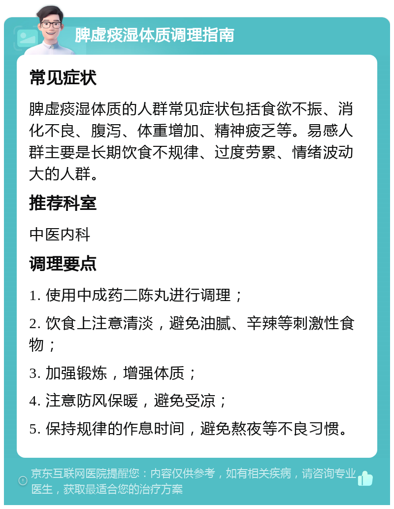 脾虚痰湿体质调理指南 常见症状 脾虚痰湿体质的人群常见症状包括食欲不振、消化不良、腹泻、体重增加、精神疲乏等。易感人群主要是长期饮食不规律、过度劳累、情绪波动大的人群。 推荐科室 中医内科 调理要点 1. 使用中成药二陈丸进行调理； 2. 饮食上注意清淡，避免油腻、辛辣等刺激性食物； 3. 加强锻炼，增强体质； 4. 注意防风保暖，避免受凉； 5. 保持规律的作息时间，避免熬夜等不良习惯。