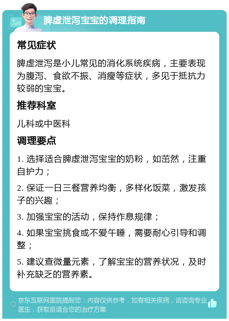 脾虚泄泻宝宝的调理指南 常见症状 脾虚泄泻是小儿常见的消化系统疾病，主要表现为腹泻、食欲不振、消瘦等症状，多见于抵抗力较弱的宝宝。 推荐科室 儿科或中医科 调理要点 1. 选择适合脾虚泄泻宝宝的奶粉，如茁然，注重自护力； 2. 保证一日三餐营养均衡，多样化饭菜，激发孩子的兴趣； 3. 加强宝宝的活动，保持作息规律； 4. 如果宝宝挑食或不爱午睡，需要耐心引导和调整； 5. 建议查微量元素，了解宝宝的营养状况，及时补充缺乏的营养素。