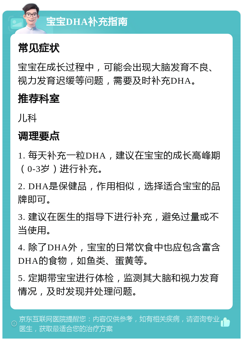 宝宝DHA补充指南 常见症状 宝宝在成长过程中，可能会出现大脑发育不良、视力发育迟缓等问题，需要及时补充DHA。 推荐科室 儿科 调理要点 1. 每天补充一粒DHA，建议在宝宝的成长高峰期（0-3岁）进行补充。 2. DHA是保健品，作用相似，选择适合宝宝的品牌即可。 3. 建议在医生的指导下进行补充，避免过量或不当使用。 4. 除了DHA外，宝宝的日常饮食中也应包含富含DHA的食物，如鱼类、蛋黄等。 5. 定期带宝宝进行体检，监测其大脑和视力发育情况，及时发现并处理问题。