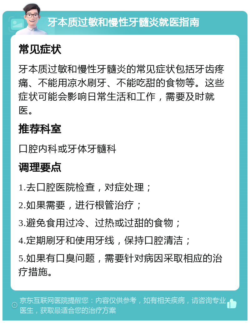 牙本质过敏和慢性牙髓炎就医指南 常见症状 牙本质过敏和慢性牙髓炎的常见症状包括牙齿疼痛、不能用凉水刷牙、不能吃甜的食物等。这些症状可能会影响日常生活和工作，需要及时就医。 推荐科室 口腔内科或牙体牙髓科 调理要点 1.去口腔医院检查，对症处理； 2.如果需要，进行根管治疗； 3.避免食用过冷、过热或过甜的食物； 4.定期刷牙和使用牙线，保持口腔清洁； 5.如果有口臭问题，需要针对病因采取相应的治疗措施。