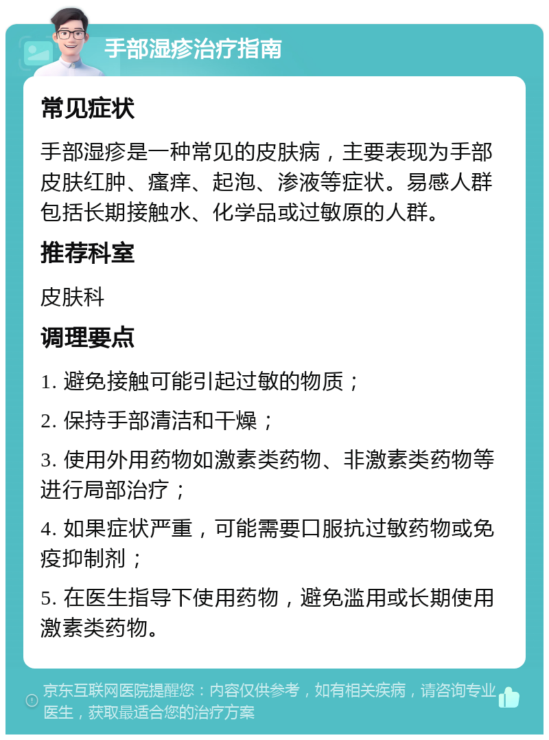 手部湿疹治疗指南 常见症状 手部湿疹是一种常见的皮肤病，主要表现为手部皮肤红肿、瘙痒、起泡、渗液等症状。易感人群包括长期接触水、化学品或过敏原的人群。 推荐科室 皮肤科 调理要点 1. 避免接触可能引起过敏的物质； 2. 保持手部清洁和干燥； 3. 使用外用药物如激素类药物、非激素类药物等进行局部治疗； 4. 如果症状严重，可能需要口服抗过敏药物或免疫抑制剂； 5. 在医生指导下使用药物，避免滥用或长期使用激素类药物。