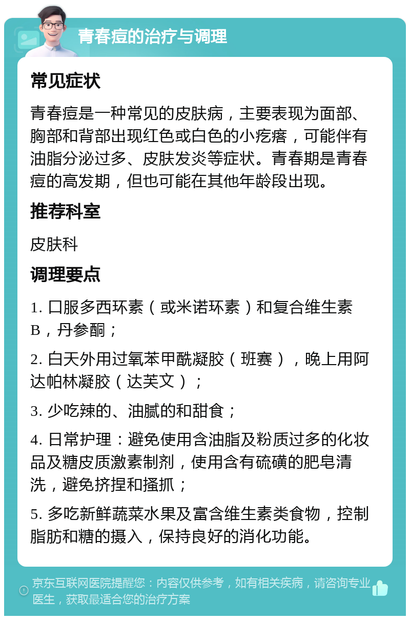 青春痘的治疗与调理 常见症状 青春痘是一种常见的皮肤病，主要表现为面部、胸部和背部出现红色或白色的小疙瘩，可能伴有油脂分泌过多、皮肤发炎等症状。青春期是青春痘的高发期，但也可能在其他年龄段出现。 推荐科室 皮肤科 调理要点 1. 口服多西环素（或米诺环素）和复合维生素B，丹参酮； 2. 白天外用过氧苯甲酰凝胶（班赛），晚上用阿达帕林凝胶（达芙文）； 3. 少吃辣的、油腻的和甜食； 4. 日常护理：避免使用含油脂及粉质过多的化妆品及糖皮质激素制剂，使用含有硫磺的肥皂清洗，避免挤捏和搔抓； 5. 多吃新鲜蔬菜水果及富含维生素类食物，控制脂肪和糖的摄入，保持良好的消化功能。