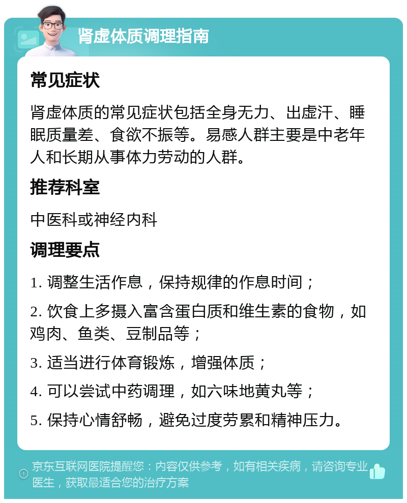 肾虚体质调理指南 常见症状 肾虚体质的常见症状包括全身无力、出虚汗、睡眠质量差、食欲不振等。易感人群主要是中老年人和长期从事体力劳动的人群。 推荐科室 中医科或神经内科 调理要点 1. 调整生活作息，保持规律的作息时间； 2. 饮食上多摄入富含蛋白质和维生素的食物，如鸡肉、鱼类、豆制品等； 3. 适当进行体育锻炼，增强体质； 4. 可以尝试中药调理，如六味地黄丸等； 5. 保持心情舒畅，避免过度劳累和精神压力。