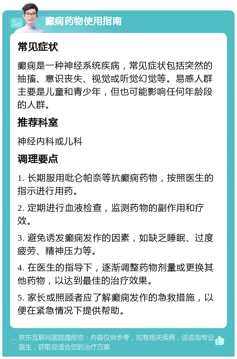 癫痫药物使用指南 常见症状 癫痫是一种神经系统疾病，常见症状包括突然的抽搐、意识丧失、视觉或听觉幻觉等。易感人群主要是儿童和青少年，但也可能影响任何年龄段的人群。 推荐科室 神经内科或儿科 调理要点 1. 长期服用吡仑帕奈等抗癫痫药物，按照医生的指示进行用药。 2. 定期进行血液检查，监测药物的副作用和疗效。 3. 避免诱发癫痫发作的因素，如缺乏睡眠、过度疲劳、精神压力等。 4. 在医生的指导下，逐渐调整药物剂量或更换其他药物，以达到最佳的治疗效果。 5. 家长或照顾者应了解癫痫发作的急救措施，以便在紧急情况下提供帮助。