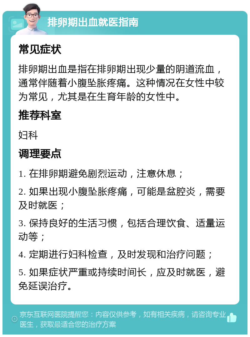 排卵期出血就医指南 常见症状 排卵期出血是指在排卵期出现少量的阴道流血，通常伴随着小腹坠胀疼痛。这种情况在女性中较为常见，尤其是在生育年龄的女性中。 推荐科室 妇科 调理要点 1. 在排卵期避免剧烈运动，注意休息； 2. 如果出现小腹坠胀疼痛，可能是盆腔炎，需要及时就医； 3. 保持良好的生活习惯，包括合理饮食、适量运动等； 4. 定期进行妇科检查，及时发现和治疗问题； 5. 如果症状严重或持续时间长，应及时就医，避免延误治疗。