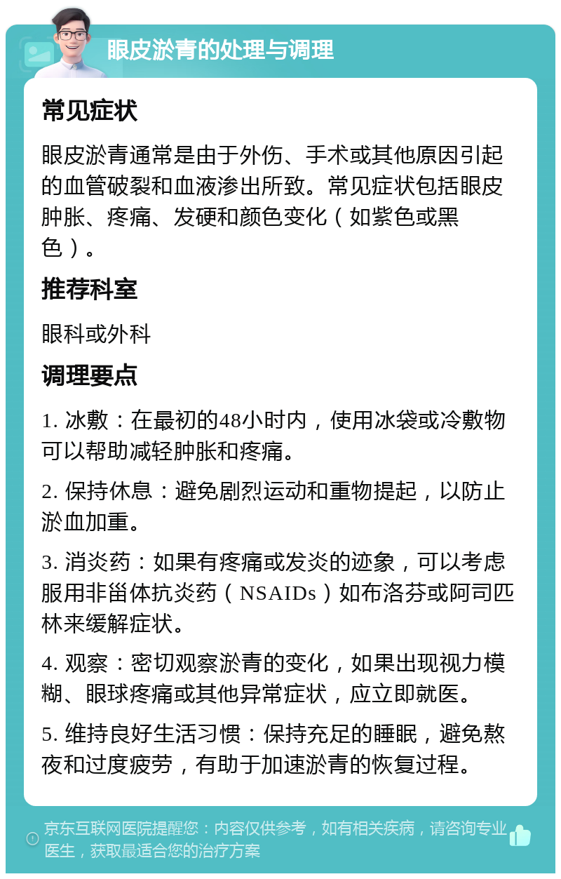 眼皮淤青的处理与调理 常见症状 眼皮淤青通常是由于外伤、手术或其他原因引起的血管破裂和血液渗出所致。常见症状包括眼皮肿胀、疼痛、发硬和颜色变化（如紫色或黑色）。 推荐科室 眼科或外科 调理要点 1. 冰敷：在最初的48小时内，使用冰袋或冷敷物可以帮助减轻肿胀和疼痛。 2. 保持休息：避免剧烈运动和重物提起，以防止淤血加重。 3. 消炎药：如果有疼痛或发炎的迹象，可以考虑服用非甾体抗炎药（NSAIDs）如布洛芬或阿司匹林来缓解症状。 4. 观察：密切观察淤青的变化，如果出现视力模糊、眼球疼痛或其他异常症状，应立即就医。 5. 维持良好生活习惯：保持充足的睡眠，避免熬夜和过度疲劳，有助于加速淤青的恢复过程。