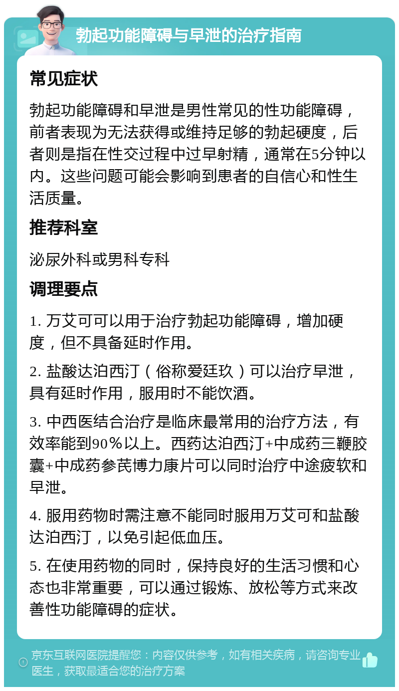 勃起功能障碍与早泄的治疗指南 常见症状 勃起功能障碍和早泄是男性常见的性功能障碍，前者表现为无法获得或维持足够的勃起硬度，后者则是指在性交过程中过早射精，通常在5分钟以内。这些问题可能会影响到患者的自信心和性生活质量。 推荐科室 泌尿外科或男科专科 调理要点 1. 万艾可可以用于治疗勃起功能障碍，增加硬度，但不具备延时作用。 2. 盐酸达泊西汀（俗称爱廷玖）可以治疗早泄，具有延时作用，服用时不能饮酒。 3. 中西医结合治疗是临床最常用的治疗方法，有效率能到90％以上。西药达泊西汀+中成药三鞭胶囊+中成药参芪博力康片可以同时治疗中途疲软和早泄。 4. 服用药物时需注意不能同时服用万艾可和盐酸达泊西汀，以免引起低血压。 5. 在使用药物的同时，保持良好的生活习惯和心态也非常重要，可以通过锻炼、放松等方式来改善性功能障碍的症状。