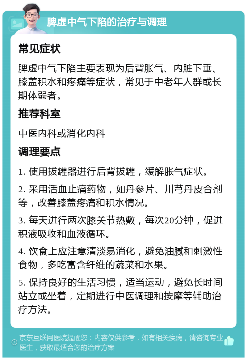 脾虚中气下陷的治疗与调理 常见症状 脾虚中气下陷主要表现为后背胀气、内脏下垂、膝盖积水和疼痛等症状，常见于中老年人群或长期体弱者。 推荐科室 中医内科或消化内科 调理要点 1. 使用拔罐器进行后背拔罐，缓解胀气症状。 2. 采用活血止痛药物，如丹参片、川芎丹皮合剂等，改善膝盖疼痛和积水情况。 3. 每天进行两次膝关节热敷，每次20分钟，促进积液吸收和血液循环。 4. 饮食上应注意清淡易消化，避免油腻和刺激性食物，多吃富含纤维的蔬菜和水果。 5. 保持良好的生活习惯，适当运动，避免长时间站立或坐着，定期进行中医调理和按摩等辅助治疗方法。