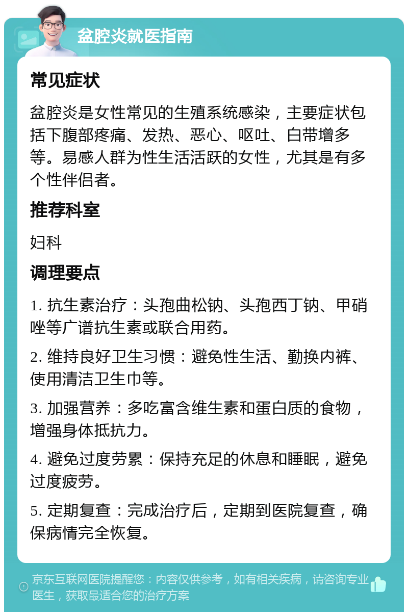 盆腔炎就医指南 常见症状 盆腔炎是女性常见的生殖系统感染，主要症状包括下腹部疼痛、发热、恶心、呕吐、白带增多等。易感人群为性生活活跃的女性，尤其是有多个性伴侣者。 推荐科室 妇科 调理要点 1. 抗生素治疗：头孢曲松钠、头孢西丁钠、甲硝唑等广谱抗生素或联合用药。 2. 维持良好卫生习惯：避免性生活、勤换内裤、使用清洁卫生巾等。 3. 加强营养：多吃富含维生素和蛋白质的食物，增强身体抵抗力。 4. 避免过度劳累：保持充足的休息和睡眠，避免过度疲劳。 5. 定期复查：完成治疗后，定期到医院复查，确保病情完全恢复。