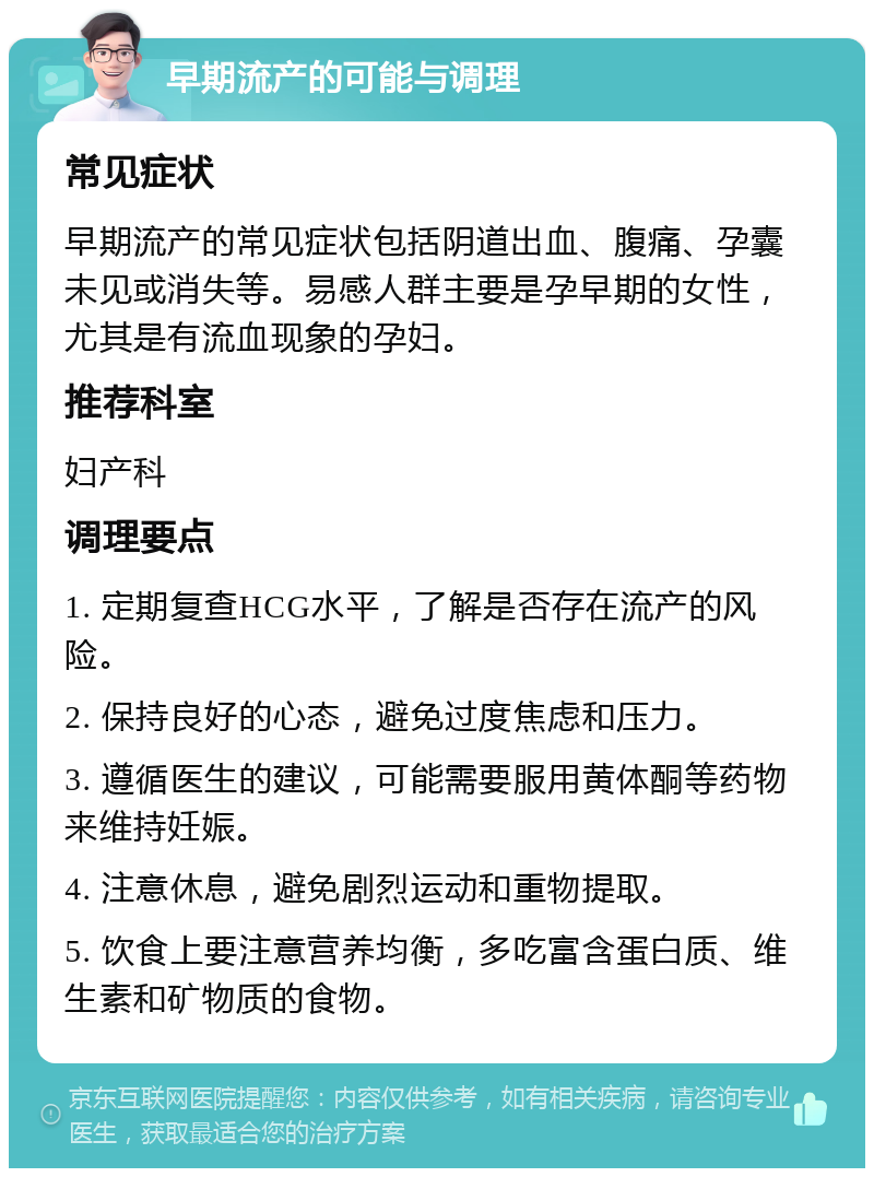 早期流产的可能与调理 常见症状 早期流产的常见症状包括阴道出血、腹痛、孕囊未见或消失等。易感人群主要是孕早期的女性，尤其是有流血现象的孕妇。 推荐科室 妇产科 调理要点 1. 定期复查HCG水平，了解是否存在流产的风险。 2. 保持良好的心态，避免过度焦虑和压力。 3. 遵循医生的建议，可能需要服用黄体酮等药物来维持妊娠。 4. 注意休息，避免剧烈运动和重物提取。 5. 饮食上要注意营养均衡，多吃富含蛋白质、维生素和矿物质的食物。