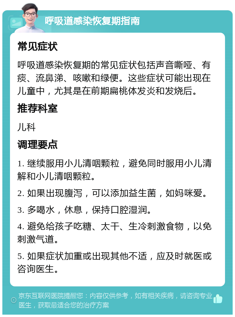 呼吸道感染恢复期指南 常见症状 呼吸道感染恢复期的常见症状包括声音嘶哑、有痰、流鼻涕、咳嗽和绿便。这些症状可能出现在儿童中，尤其是在前期扁桃体发炎和发烧后。 推荐科室 儿科 调理要点 1. 继续服用小儿清咽颗粒，避免同时服用小儿清解和小儿清咽颗粒。 2. 如果出现腹泻，可以添加益生菌，如妈咪爱。 3. 多喝水，休息，保持口腔湿润。 4. 避免给孩子吃糖、太干、生冷刺激食物，以免刺激气道。 5. 如果症状加重或出现其他不适，应及时就医或咨询医生。