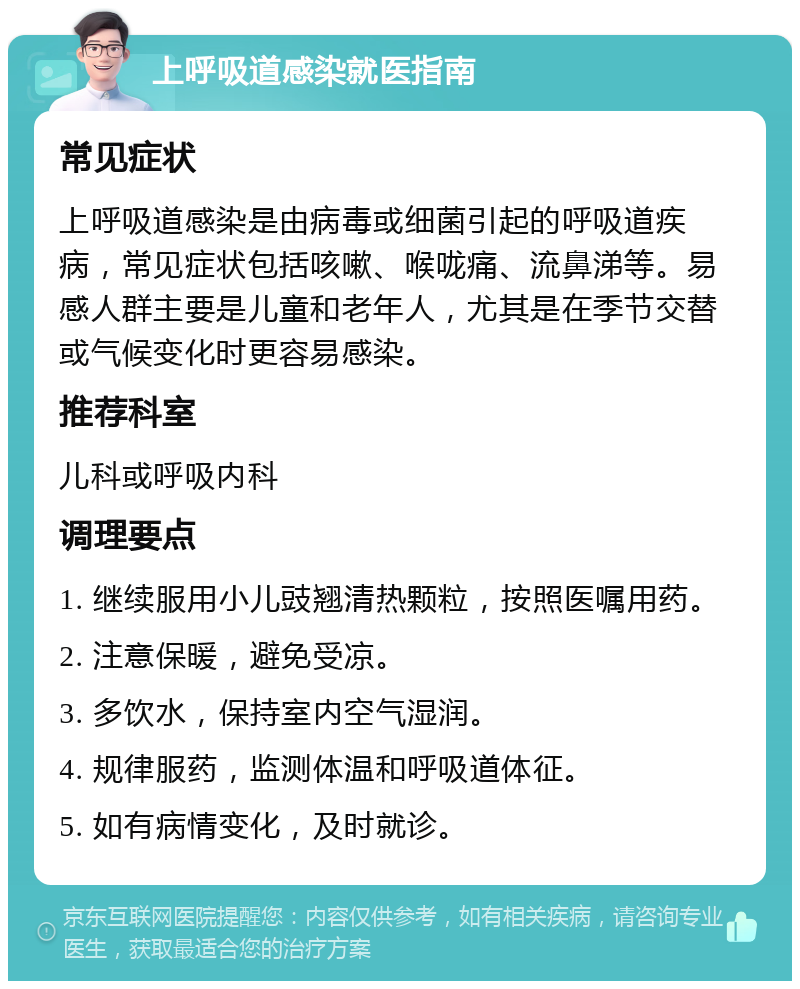 上呼吸道感染就医指南 常见症状 上呼吸道感染是由病毒或细菌引起的呼吸道疾病，常见症状包括咳嗽、喉咙痛、流鼻涕等。易感人群主要是儿童和老年人，尤其是在季节交替或气候变化时更容易感染。 推荐科室 儿科或呼吸内科 调理要点 1. 继续服用小儿豉翘清热颗粒，按照医嘱用药。 2. 注意保暖，避免受凉。 3. 多饮水，保持室内空气湿润。 4. 规律服药，监测体温和呼吸道体征。 5. 如有病情变化，及时就诊。