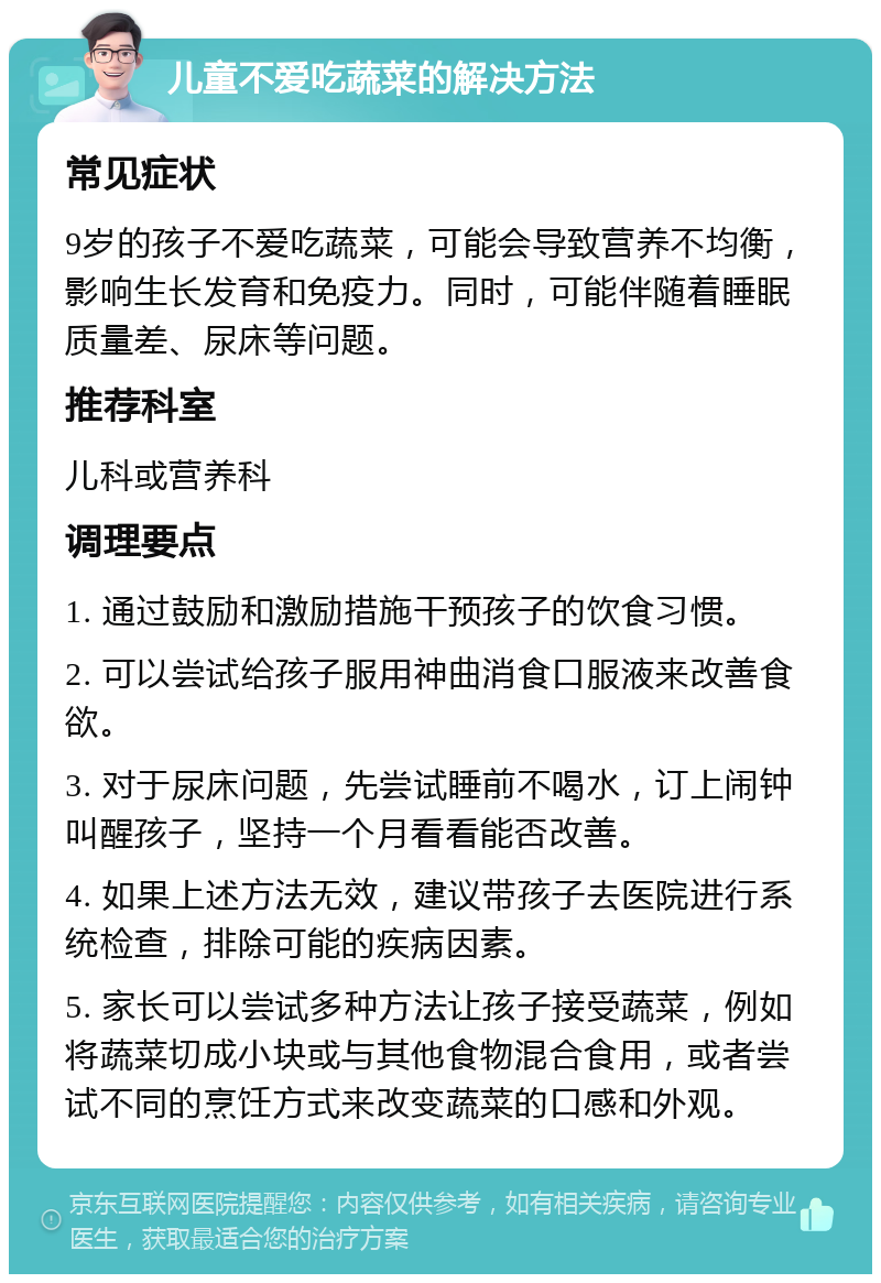 儿童不爱吃蔬菜的解决方法 常见症状 9岁的孩子不爱吃蔬菜，可能会导致营养不均衡，影响生长发育和免疫力。同时，可能伴随着睡眠质量差、尿床等问题。 推荐科室 儿科或营养科 调理要点 1. 通过鼓励和激励措施干预孩子的饮食习惯。 2. 可以尝试给孩子服用神曲消食口服液来改善食欲。 3. 对于尿床问题，先尝试睡前不喝水，订上闹钟叫醒孩子，坚持一个月看看能否改善。 4. 如果上述方法无效，建议带孩子去医院进行系统检查，排除可能的疾病因素。 5. 家长可以尝试多种方法让孩子接受蔬菜，例如将蔬菜切成小块或与其他食物混合食用，或者尝试不同的烹饪方式来改变蔬菜的口感和外观。