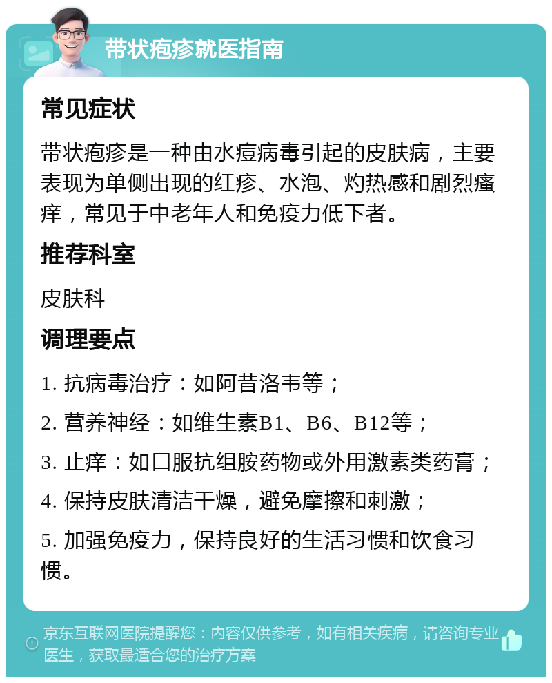 带状疱疹就医指南 常见症状 带状疱疹是一种由水痘病毒引起的皮肤病，主要表现为单侧出现的红疹、水泡、灼热感和剧烈瘙痒，常见于中老年人和免疫力低下者。 推荐科室 皮肤科 调理要点 1. 抗病毒治疗：如阿昔洛韦等； 2. 营养神经：如维生素B1、B6、B12等； 3. 止痒：如口服抗组胺药物或外用激素类药膏； 4. 保持皮肤清洁干燥，避免摩擦和刺激； 5. 加强免疫力，保持良好的生活习惯和饮食习惯。