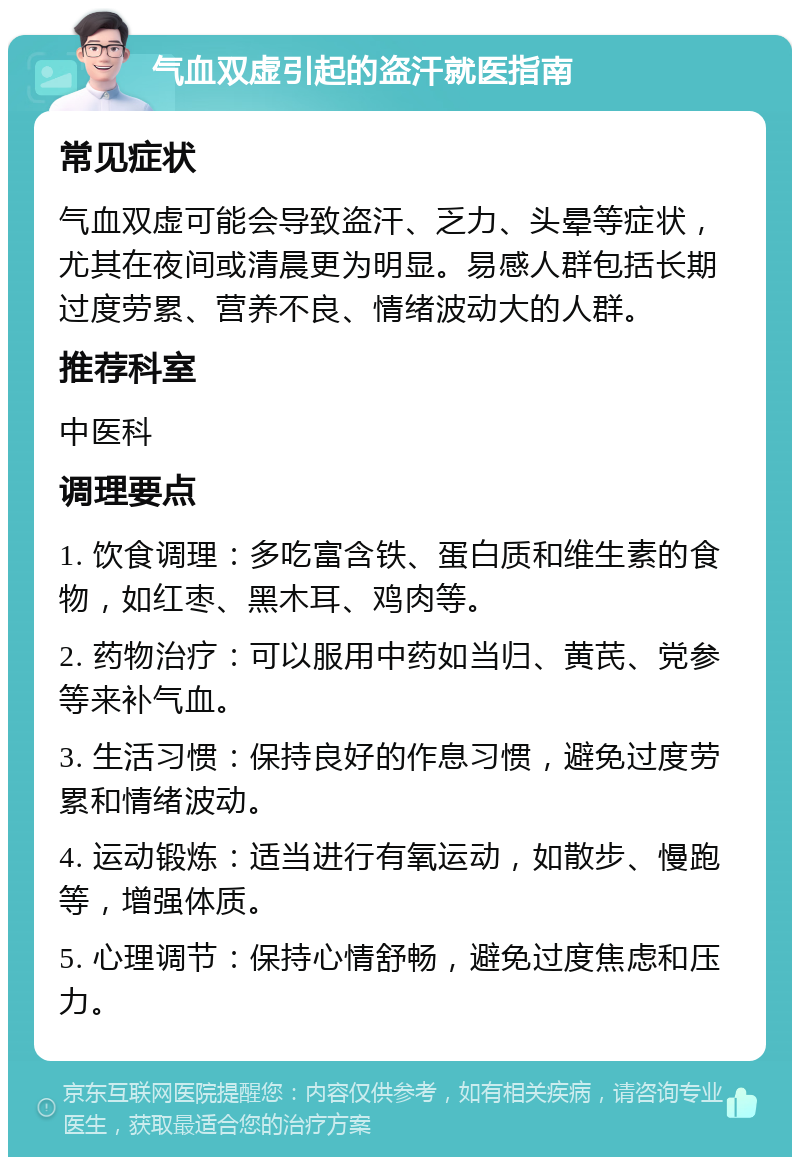 气血双虚引起的盗汗就医指南 常见症状 气血双虚可能会导致盗汗、乏力、头晕等症状，尤其在夜间或清晨更为明显。易感人群包括长期过度劳累、营养不良、情绪波动大的人群。 推荐科室 中医科 调理要点 1. 饮食调理：多吃富含铁、蛋白质和维生素的食物，如红枣、黑木耳、鸡肉等。 2. 药物治疗：可以服用中药如当归、黄芪、党参等来补气血。 3. 生活习惯：保持良好的作息习惯，避免过度劳累和情绪波动。 4. 运动锻炼：适当进行有氧运动，如散步、慢跑等，增强体质。 5. 心理调节：保持心情舒畅，避免过度焦虑和压力。