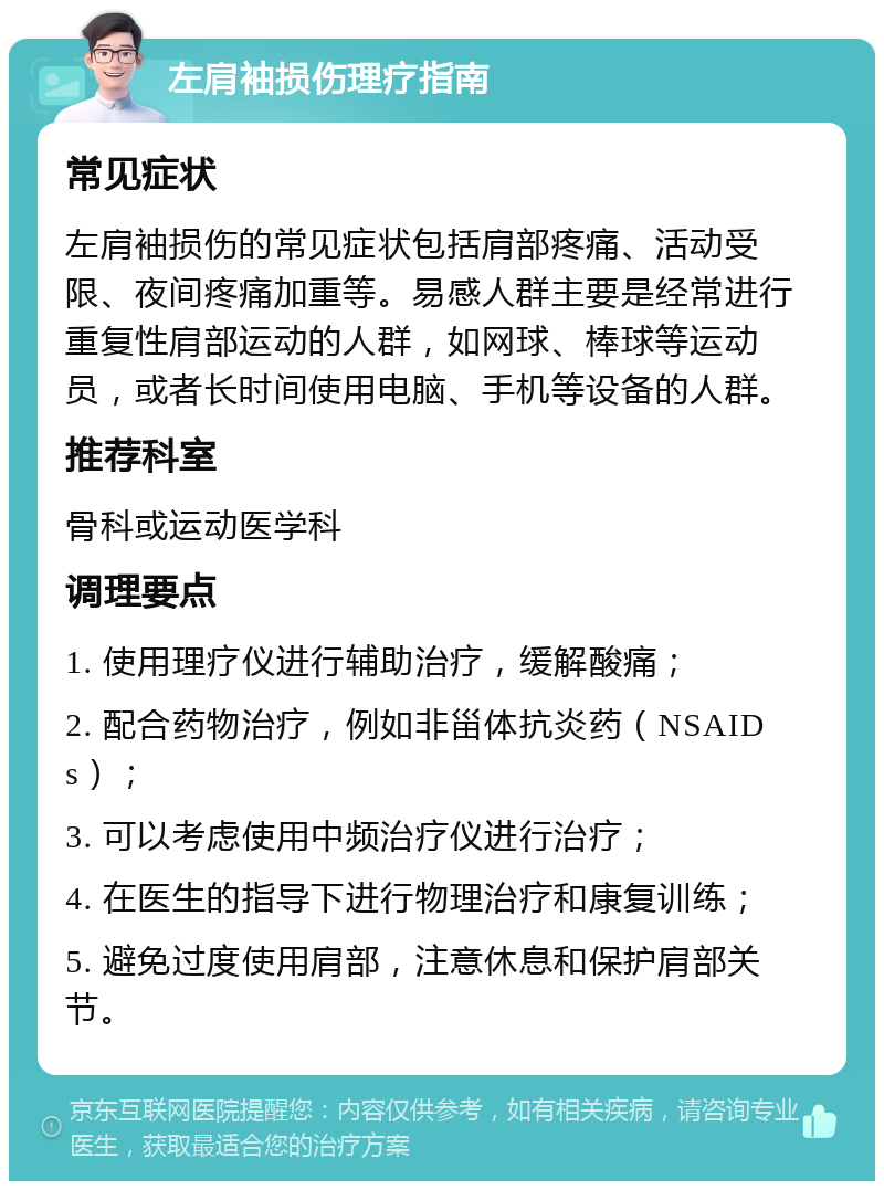 左肩袖损伤理疗指南 常见症状 左肩袖损伤的常见症状包括肩部疼痛、活动受限、夜间疼痛加重等。易感人群主要是经常进行重复性肩部运动的人群，如网球、棒球等运动员，或者长时间使用电脑、手机等设备的人群。 推荐科室 骨科或运动医学科 调理要点 1. 使用理疗仪进行辅助治疗，缓解酸痛； 2. 配合药物治疗，例如非甾体抗炎药（NSAIDs）； 3. 可以考虑使用中频治疗仪进行治疗； 4. 在医生的指导下进行物理治疗和康复训练； 5. 避免过度使用肩部，注意休息和保护肩部关节。