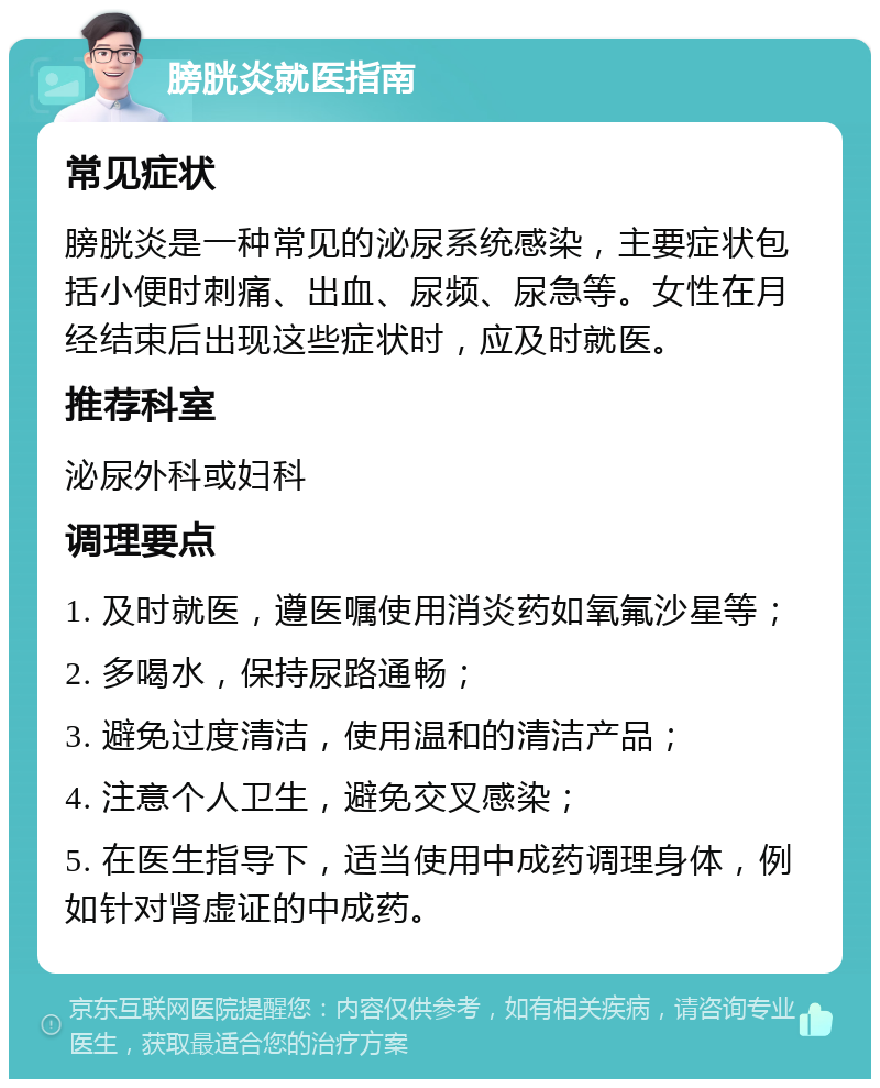 膀胱炎就医指南 常见症状 膀胱炎是一种常见的泌尿系统感染，主要症状包括小便时刺痛、出血、尿频、尿急等。女性在月经结束后出现这些症状时，应及时就医。 推荐科室 泌尿外科或妇科 调理要点 1. 及时就医，遵医嘱使用消炎药如氧氟沙星等； 2. 多喝水，保持尿路通畅； 3. 避免过度清洁，使用温和的清洁产品； 4. 注意个人卫生，避免交叉感染； 5. 在医生指导下，适当使用中成药调理身体，例如针对肾虚证的中成药。