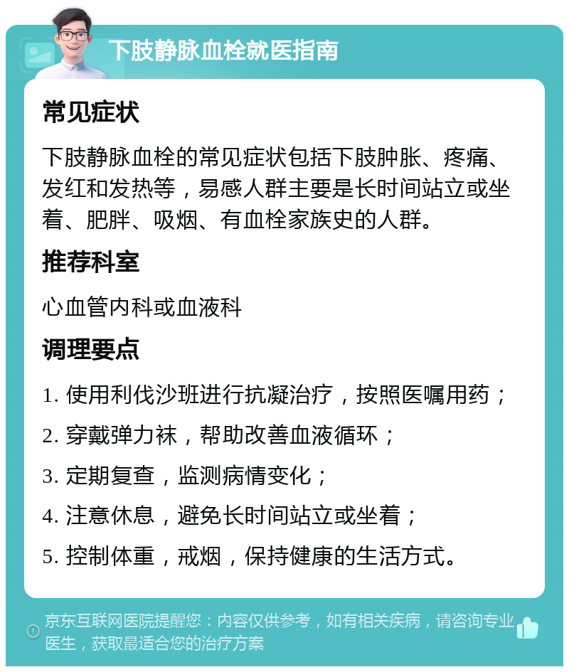 下肢静脉血栓就医指南 常见症状 下肢静脉血栓的常见症状包括下肢肿胀、疼痛、发红和发热等，易感人群主要是长时间站立或坐着、肥胖、吸烟、有血栓家族史的人群。 推荐科室 心血管内科或血液科 调理要点 1. 使用利伐沙班进行抗凝治疗，按照医嘱用药； 2. 穿戴弹力袜，帮助改善血液循环； 3. 定期复查，监测病情变化； 4. 注意休息，避免长时间站立或坐着； 5. 控制体重，戒烟，保持健康的生活方式。